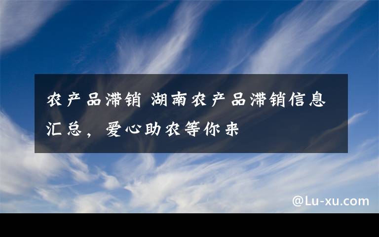 农产品滞销 湖南农产品滞销信息汇总,爱心助农等你来