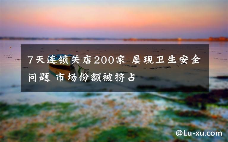 7天连锁关店200家 屡现卫生安全问题 市场份额被挤占