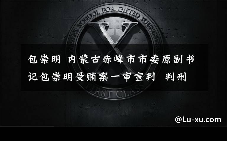 包崇明 内蒙古赤峰市市委原副书记包崇明受贿案一审宣判  判刑10年
