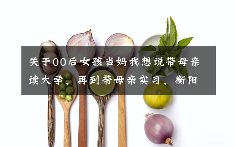 关于00后女孩当妈我想说带母亲读大学,再到带母亲实习,衡阳00后女生冲上热搜