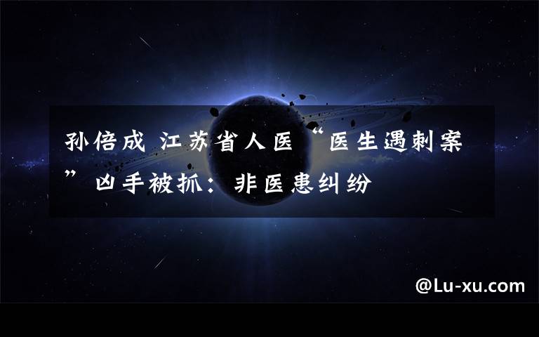 孙倍成 江苏省人医“医生遇刺案”凶手被抓:非医患纠纷