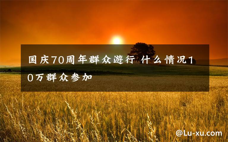 国庆70周年群众游行 什么情况10万群众参加
