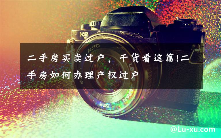 二手房买卖过户,干货看这篇!二手房如何办理产权过户