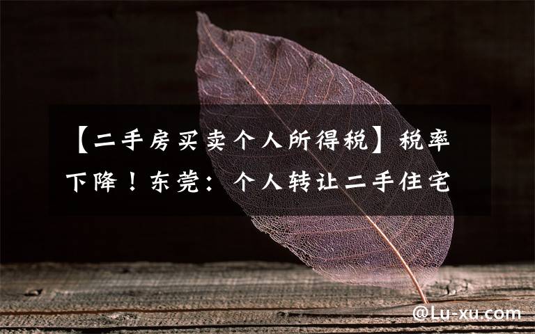 【二手房买卖个人所得税】税率下降!东莞:个人转让二手住宅的个税核定征收率由2%下调至1%