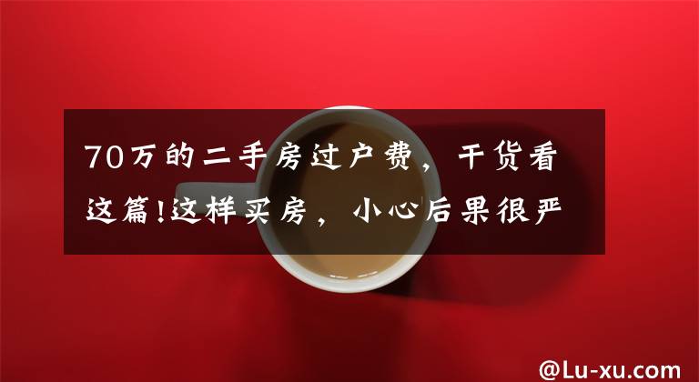 70万的二手房过户费，干货看这篇!这样买房，小心后果很严重