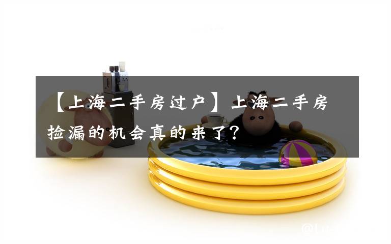 【上海二手房过户】上海二手房捡漏的机会真的来了?