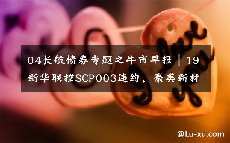 04长航债券专题之牛市早报|19新华联控SCP003违约,豪美新材今日申购