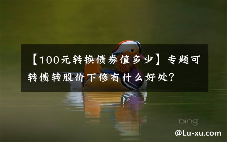 【100元转换债券值多少】专题可转债转股价下修有什么好处?