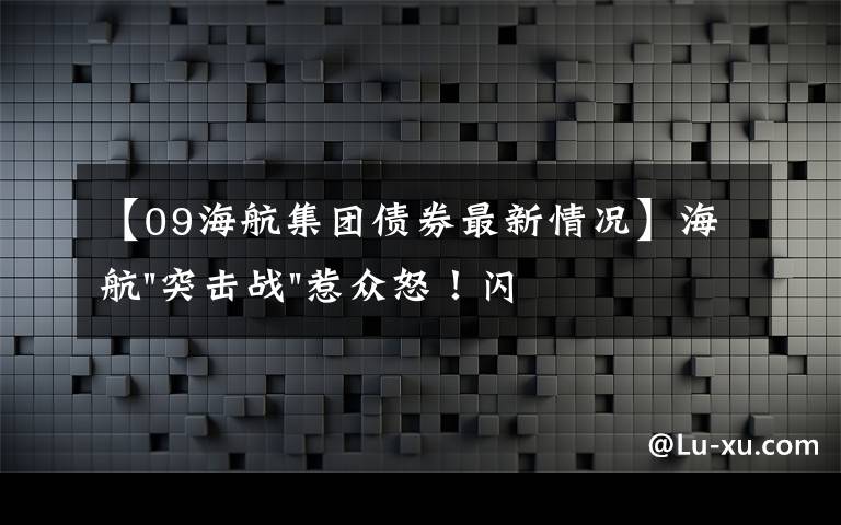 【09海航集团债券最新情况】海航"突击战"惹众怒！闪电会议"令人窒息"，深夜紧急致歉！兄弟债券盘中暴跌近40%，融资为王时代终结？