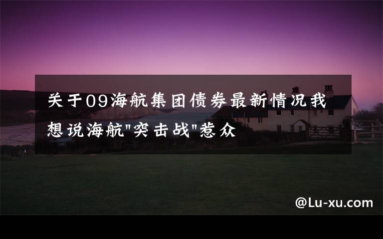 关于09海航集团债券最新情况我想说海航"突击战"惹众怒！闪电会议"令人窒息"，深夜紧急致歉！兄弟债券盘中暴跌近40%，融资为王时代终结？