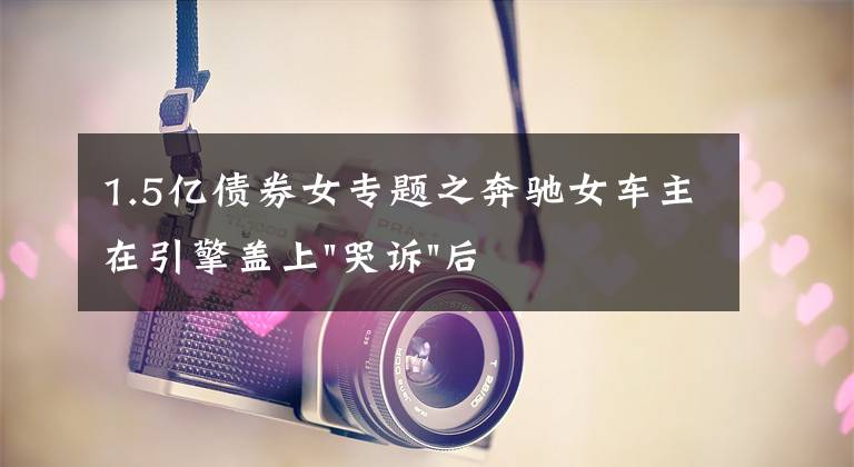 1.5亿债券女专题之奔驰女车主在引擎盖上"哭诉"后，又提到被"诱骗"的1.5万金融服务费，到底怎么回事？