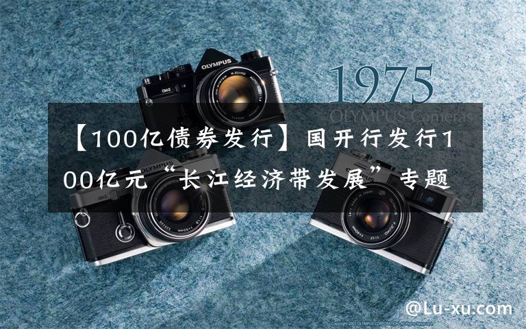 【100亿债券发行】国开行发行100亿元“长江经济带发展”专题绿色金融债券