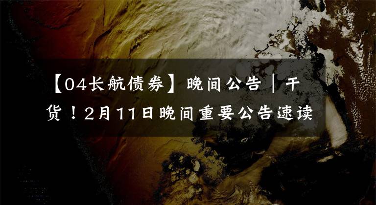 【04长航债券】晚间公告|干货!2月11日晚间重要公告速读