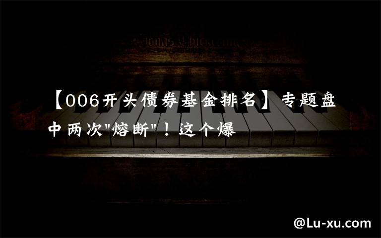 【006开头债券基金排名】专题盘中两次"熔断"！这个爆雷债券又大跌了