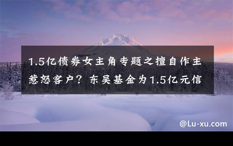 1.5亿债券女主角专题之擅自作主惹怒客户?东吴基金为1.5亿元信托产品“搭桥”牵出多只债券暴雷内幕丨局外人