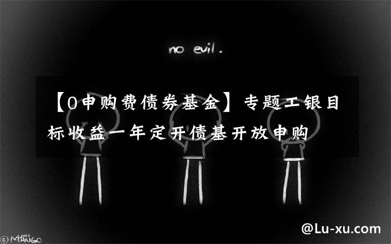【0申购费债券基金】专题工银目标收益一年定开债基开放申购