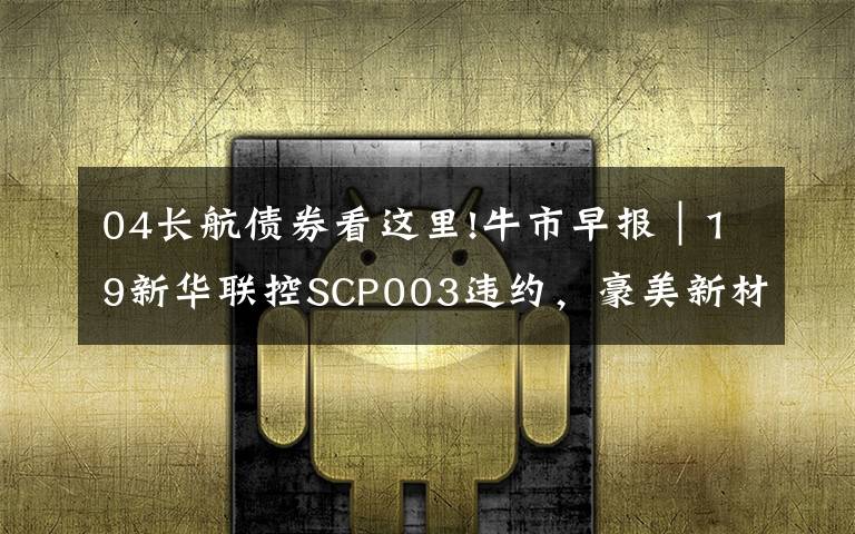 04长航债券看这里!牛市早报|19新华联控SCP003违约,豪美新材今日申购