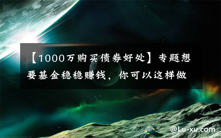 【1000万购买债券好处】专题想要基金稳稳赚钱，你可以这样做？