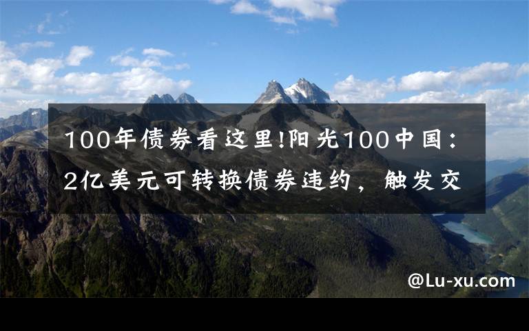 100年债券看这里!阳光100中国：2亿美元可转换债券违约，触发交叉违约条款