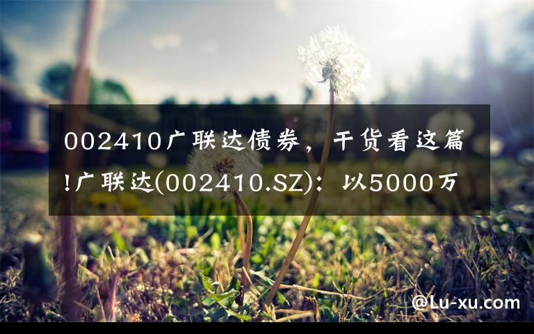 002410广联达债券,干货看这篇!广联达(002410.SZ):以5000万元对同是科技进行增资