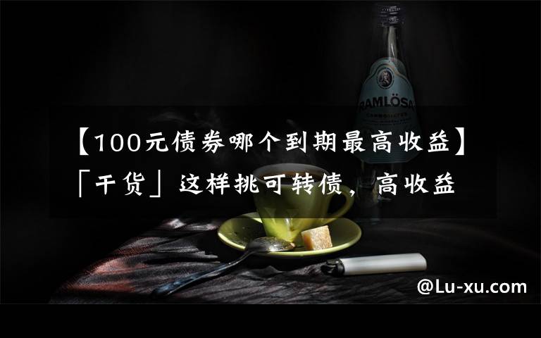 【100元债券哪个到期最高收益】「干货」这样挑可转债,高收益!(中)