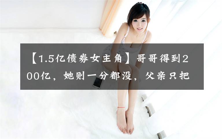 【1.5亿债券女主角】哥哥得到200亿,她则一分都没,父亲只把别墅跟飞机给她免费使用