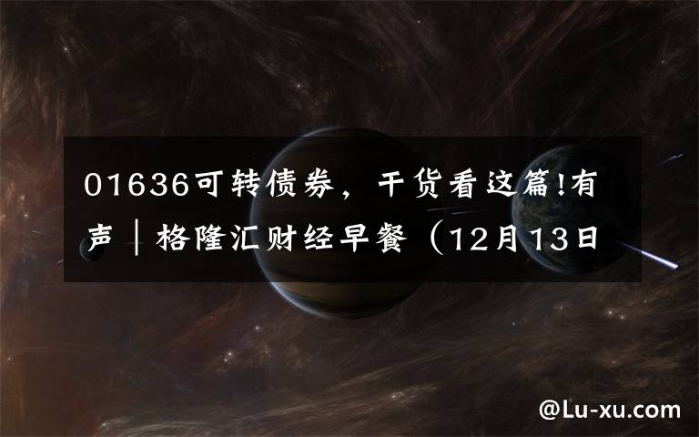 01636可转债券,干货看这篇!有声|格隆汇财经早餐(12月13日)