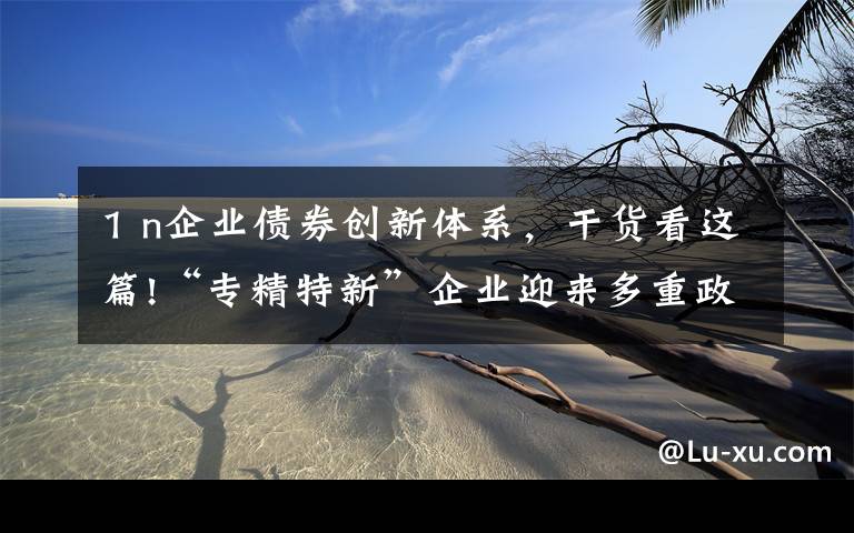 1 n企业债券创新体系,干货看这篇!“专精特新”企业迎来多重政策利好