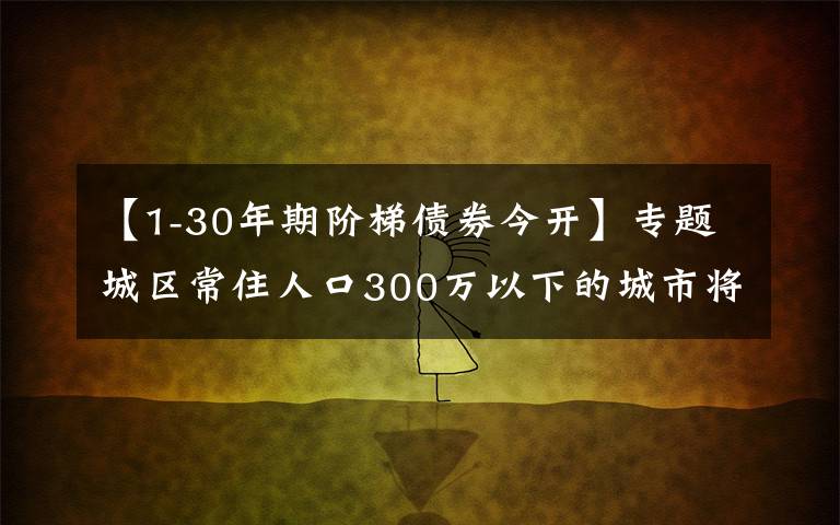 【1-30年期阶梯债券今开】专题城区常住人口300万以下的城市将全面取消落户限制