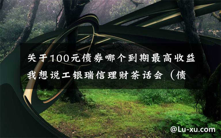 关于100元债券哪个到期最高收益我想说工银瑞信理财茶话会(债基篇):用一杯咖啡的时间,盘点常见债基
