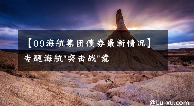 【09海航集团债券最新情况】专题海航"突击战"惹众怒!闪电会议"令人窒息",深夜紧急致歉!兄弟债券盘中暴跌近40%,融资为王时代终结?