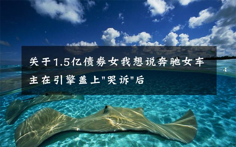 关于1.5亿债券女我想说奔驰女车主在引擎盖上"哭诉"后,又提到被"诱骗"的1.5万金融服务费,到底怎么回事?