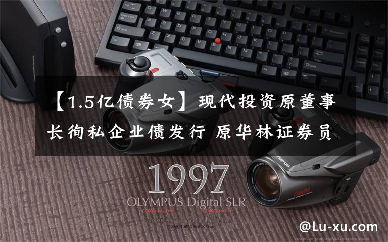 【1.5亿债券女】现代投资原董事长徇私企业债发行 原华林证券员工行贿