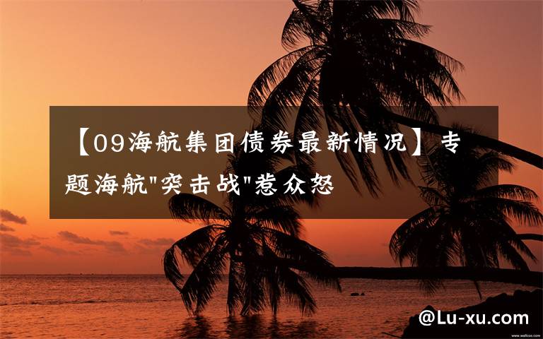 【09海航集团债券最新情况】专题海航"突击战"惹众怒！闪电会议"令人窒息"，深夜紧急致歉！兄弟债券盘中暴跌近40%，融资为王时代终结？