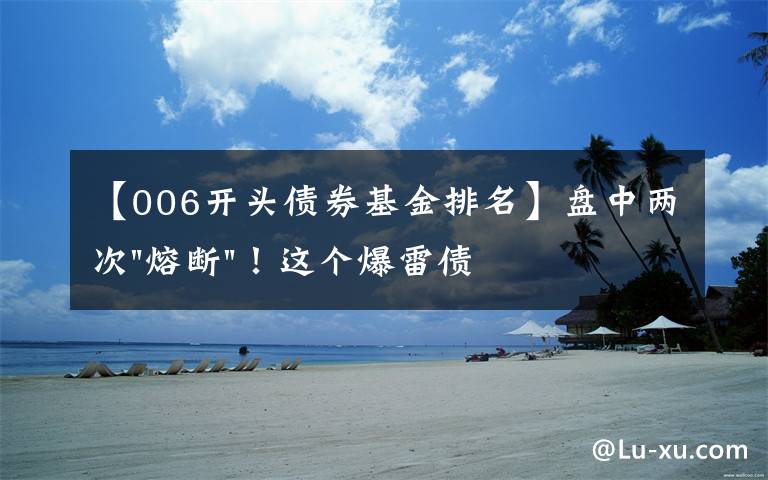【006开头债券基金排名】盘中两次"熔断"!这个爆雷债券又大跌了