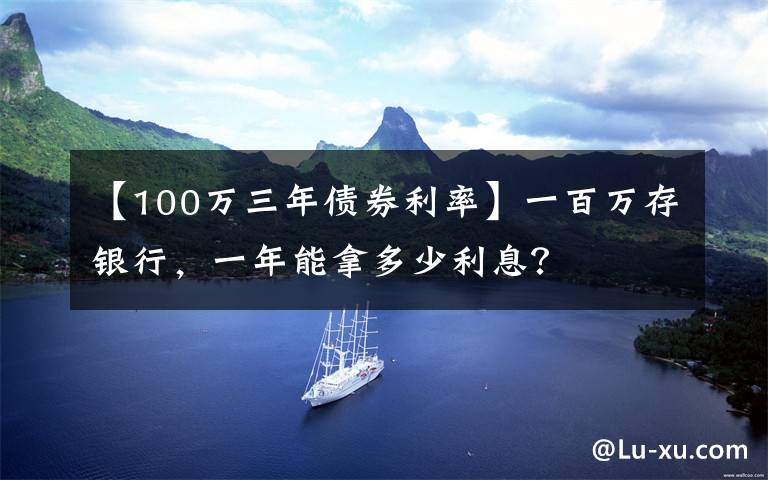 【100万三年债券利率】一百万存银行，一年能拿多少利息？