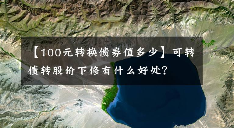 【100元转换债券值多少】可转债转股价下修有什么好处?