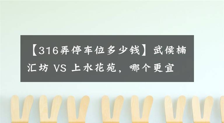 【316弄停车位多少钱】武侯楠汇坊 VS 上水花苑,哪个更宜居?