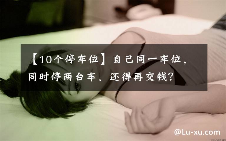 【10个停车位】自己同一车位,同时停两台车,还得再交钱?