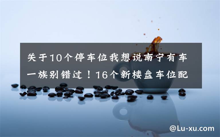 关于10个停车位我想说南宁有车一族别错过!16个新楼盘车位配比摸底,10盘大于1比1