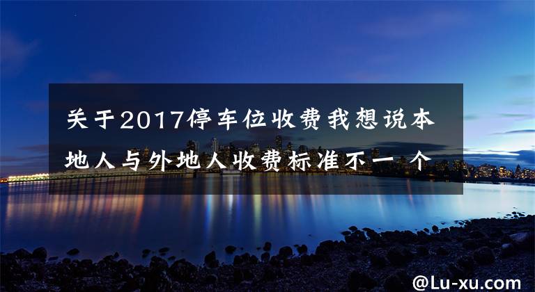 关于2017停车位收费我想说本地人与外地人收费标准不一 个别村公开竞投车位 价高者得