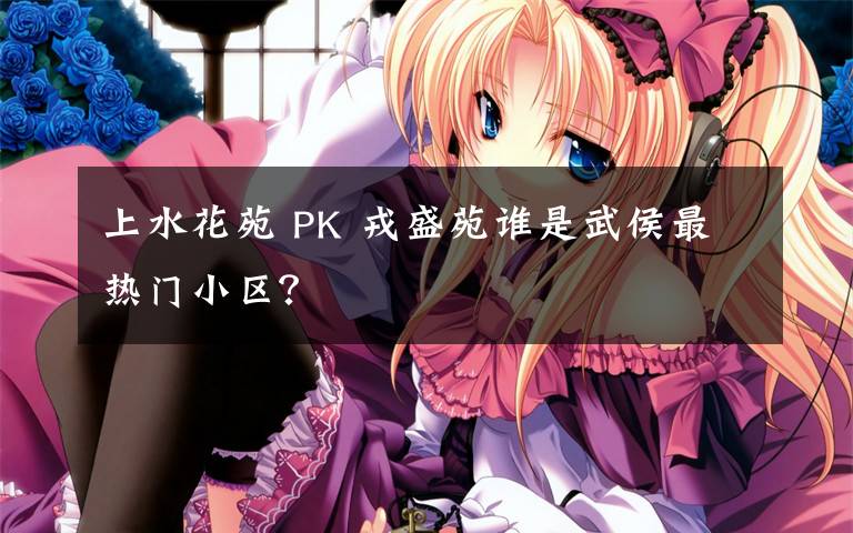 上水花苑 PK 戎盛苑谁是武侯最热门小区?