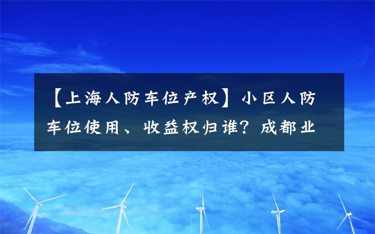【上海人防车位产权】小区人防车位使用、收益权归谁?成都业主赢了开发商