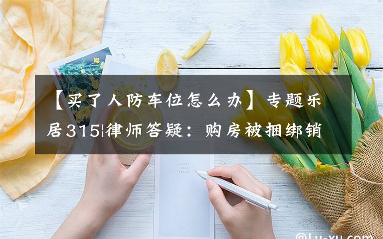 【买了人防车位怎么办】专题乐居315|律师答疑:购房被捆绑销售人防车位,如何应对?