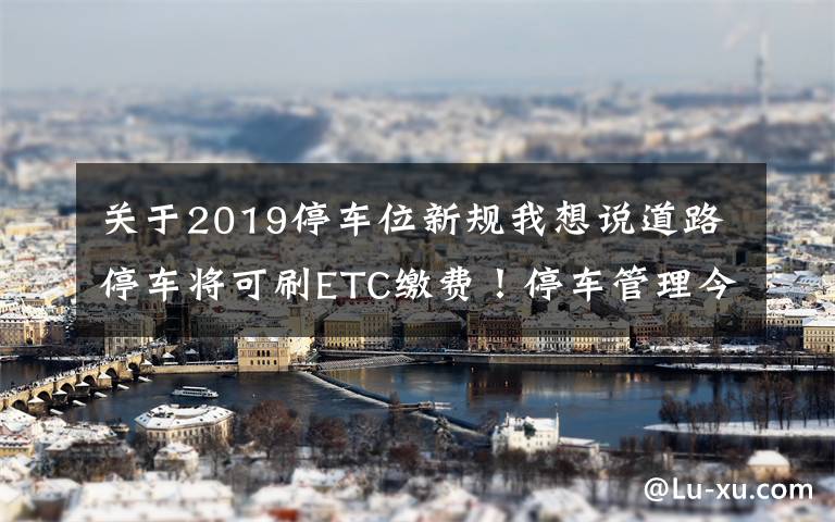 关于2019停车位新规我想说道路停车将可刷ETC缴费!停车管理今年这样改革——