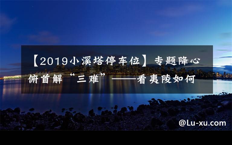 【2019小溪塔停车位】专题降心俯首解“三难”——看夷陵如何破解卖菜难、停车难、如厕难
