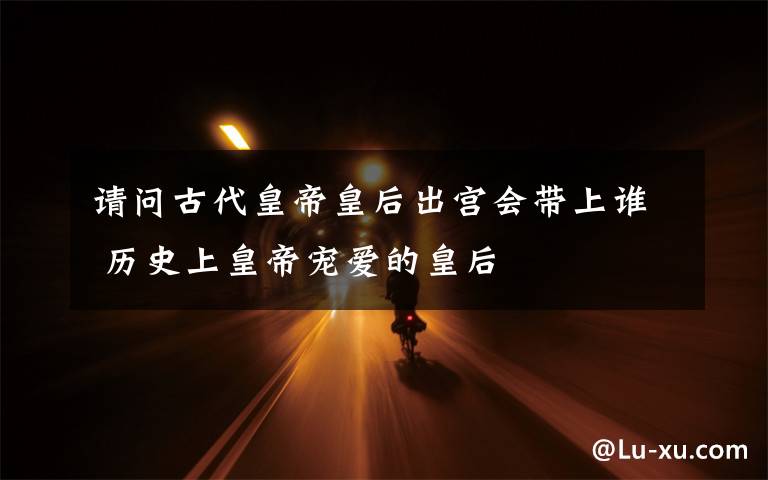 请问古代皇帝皇后出宫会带上谁 历史上皇帝宠爱的皇后