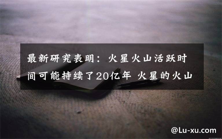 最新研究表明:火星火山活跃时间可能持续了20亿年 火星的火山经常爆发吗