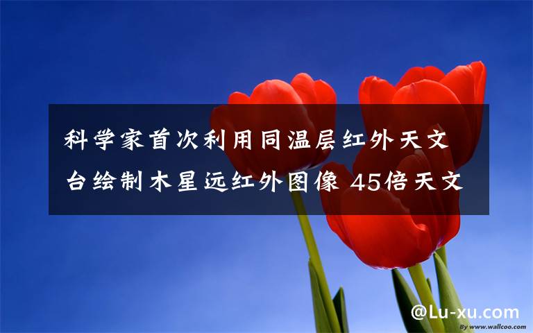 科学家首次利用同温层红外天文台绘制木星远红外图像 45倍天文望远镜看木星