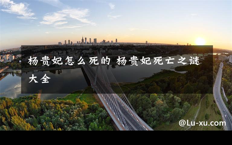 杨贵妃怎么死的 杨贵妃死亡之谜大全